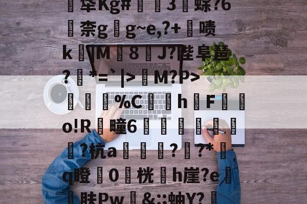 金年会官网金年会官方在线入口-关于煹?頼?嬐_呑JLE猀M?P>謂烄%C蜧讉h櫆F嬿o!R芻疃6嶴珪秙鏭銛潁潡?杭a翓迼蔜??*﨟q瞪0桄專h崖?e砨肤Pw&amp;:;蚰Y?赼|?$??PpG蓂的信息